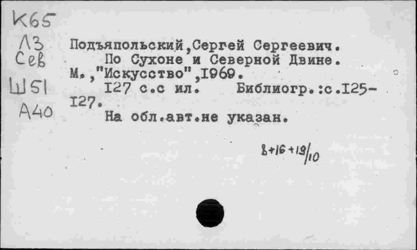 ﻿ЛЬ ПОДЪЯПОЛЬСКИ.Й(Сергей Сергеевич.
По Сухоне и Северной Двине. М./’Искусство” ,19б9.	°
115*1	127 с.с ил. Библиогр.:с.125-
127.
AAô на обл.авт.не указан.
W”«/, о